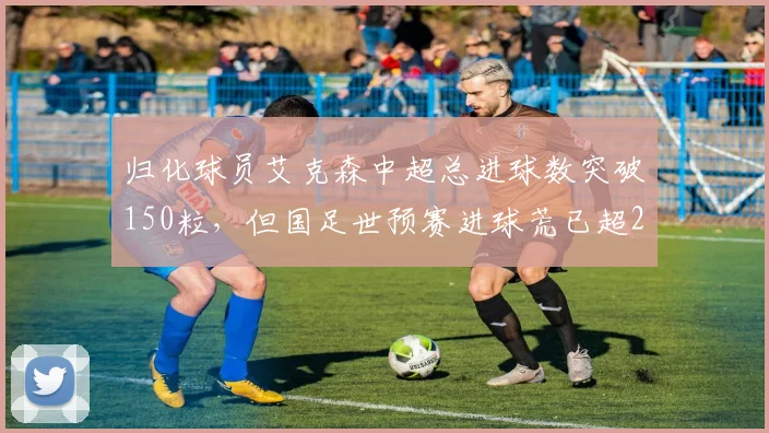 归化球员艾克森中超总进球数突破150粒，但国足世预赛进球荒已超2年遭球迷炮轰浪费名额
