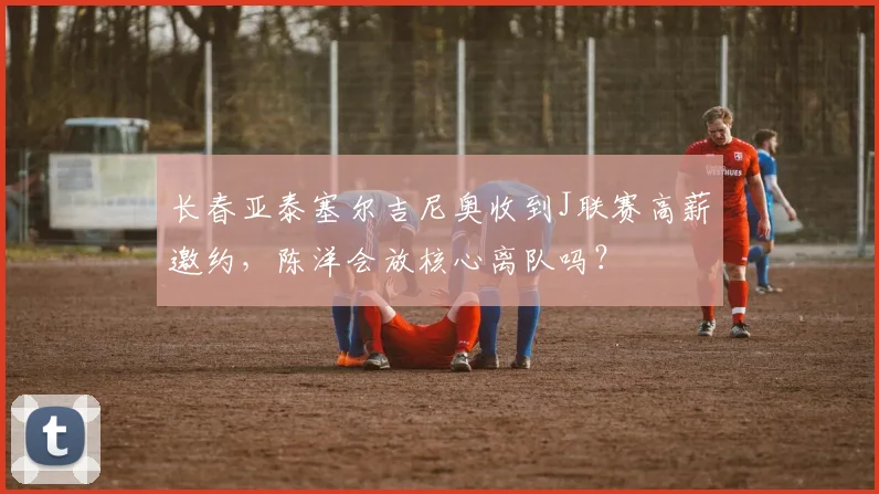 长春亚泰塞尔吉尼奥收到J联赛高薪邀约，陈洋会放核心离队吗？