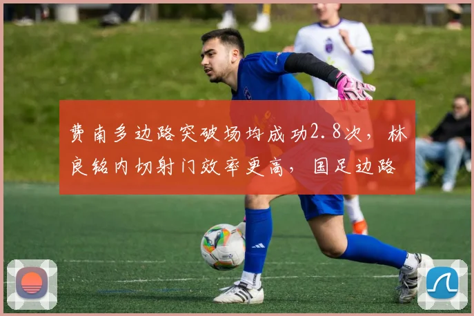 费南多边路突破场均成功2.8次，林良铭内切射门效率更高，国足边路选择存变数